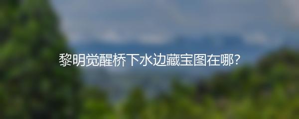 黎明觉醒桥下水边藏宝图在哪？