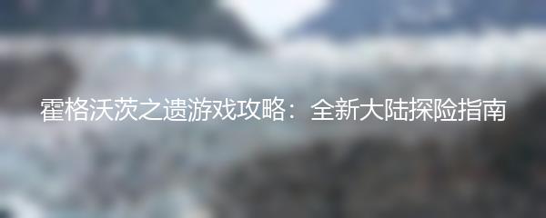 霍格沃茨之遗游戏攻略：全新大陆探险指南