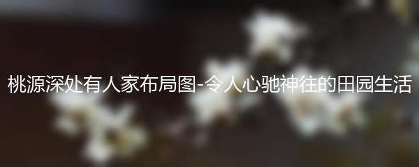 桃源深处有人家布局图-令人心驰神往的田园生活