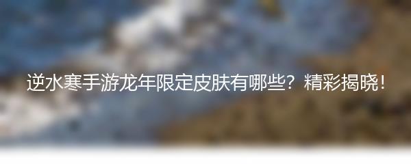 逆水寒手游龙年限定皮肤有哪些？精彩揭晓！