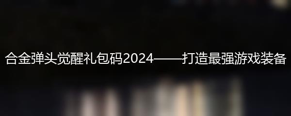 合金弹头觉醒礼包码2024——打造最强游戏装备