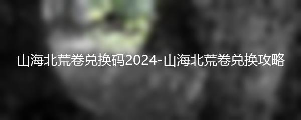 山海北荒卷兑换码2024-山海北荒卷兑换攻略