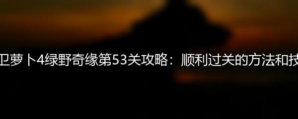 保卫萝卜4绿野奇缘第53关攻略：顺利过关的方法和技巧