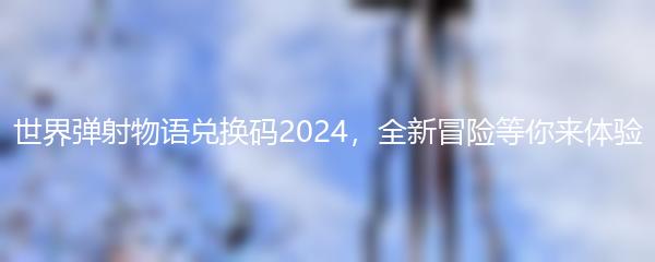 世界弹射物语兑换码2024，全新冒险等你来体验