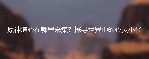 原神清心在哪里采集？探寻世界中的心灵小径