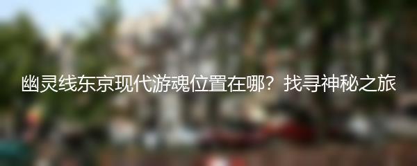 幽灵线东京现代游魂位置在哪？找寻神秘之旅