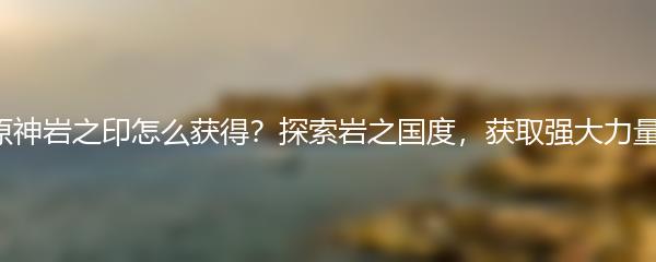 原神岩之印怎么获得？探索岩之国度，获取强大力量！