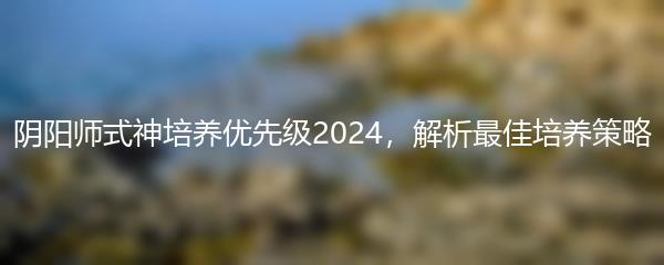 阴阳师式神培养优先级2024，解析最佳培养策略