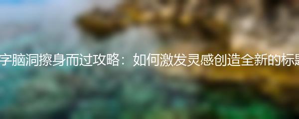 文字脑洞擦身而过攻略：如何激发灵感创造全新的标题？