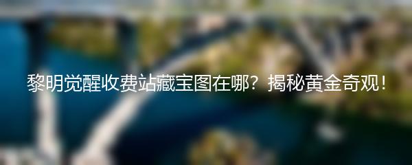 黎明觉醒收费站藏宝图在哪？揭秘黄金奇观！