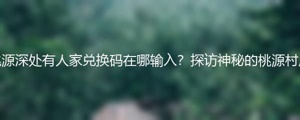 桃源深处有人家兑换码在哪输入？探访神秘的桃源村庄