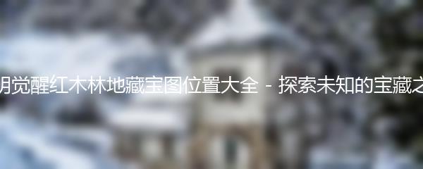 黎明觉醒红木林地藏宝图位置大全 - 探索未知的宝藏之旅