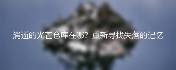 消逝的光芒仓库在哪？重新寻找失落的记忆