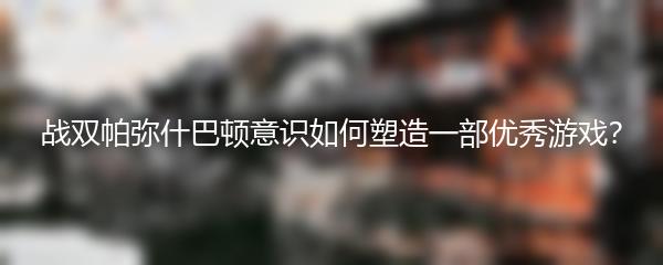 战双帕弥什巴顿意识如何塑造一部优秀游戏？