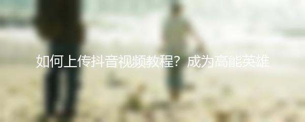 如何上传抖音视频教程？成为高能英雄