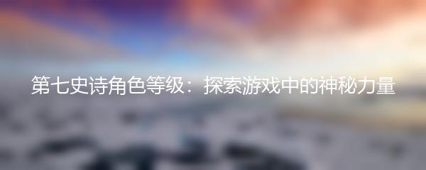 第七史诗角色等级：探索游戏中的神秘力量