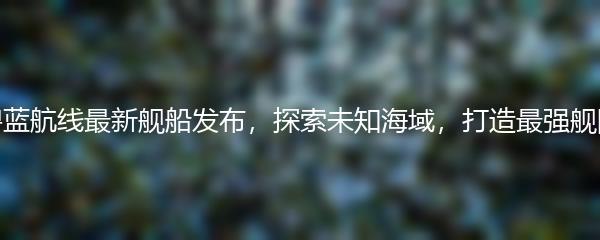 碧蓝航线最新舰船发布，探索未知海域，打造最强舰队