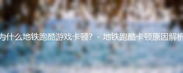 为什么地铁跑酷游戏卡顿？- 地铁跑酷卡顿原因解析