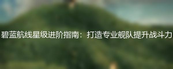 碧蓝航线星级进阶指南：打造专业舰队提升战斗力