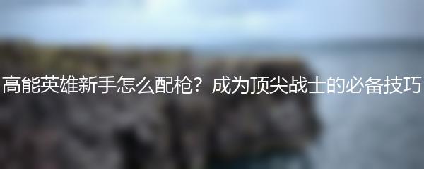 高能英雄新手怎么配枪？成为顶尖战士的必备技巧