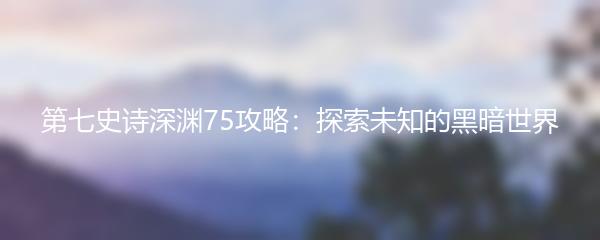 第七史诗深渊75攻略：探索未知的黑暗世界