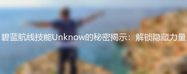 碧蓝航线技能Unknow的秘密揭示：解锁隐藏力量