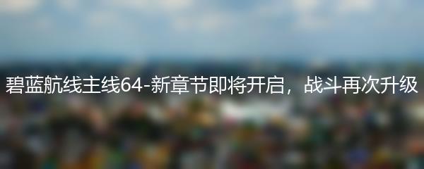 碧蓝航线主线64-新章节即将开启，战斗再次升级