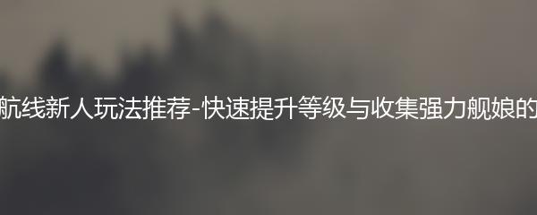 碧蓝航线新人玩法推荐-快速提升等级与收集强力舰娘的秘密