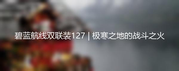 碧蓝航线双联装127 | 极寒之地的战斗之火