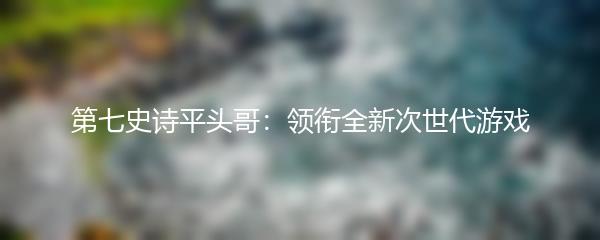 第七史诗平头哥：领衔全新次世代游戏