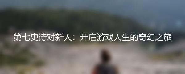 第七史诗对新人：开启游戏人生的奇幻之旅