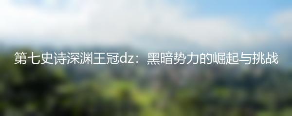 第七史诗深渊王冠dz：黑暗势力的崛起与挑战