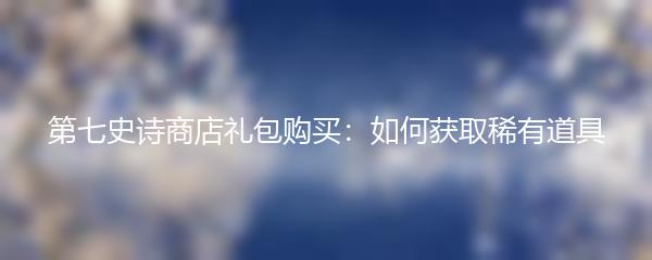 第七史诗商店礼包购买：如何获取稀有道具