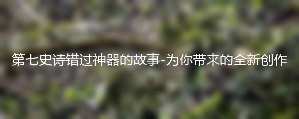 第七史诗错过神器的故事-为你带来的全新创作