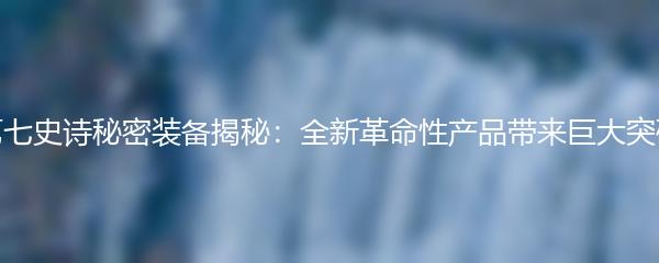 第七史诗秘密装备揭秘：全新革命性产品带来巨大突破