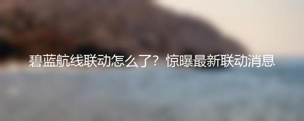 碧蓝航线联动怎么了？惊曝最新联动消息