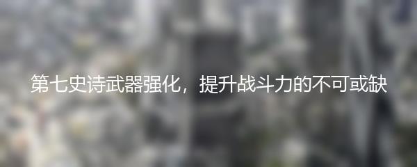 第七史诗武器强化，提升战斗力的不可或缺