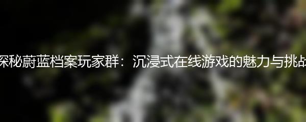 探秘蔚蓝档案玩家群：沉浸式在线游戏的魅力与挑战