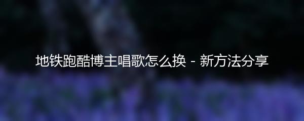 地铁跑酷博主唱歌怎么换 - 新方法分享