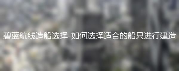 碧蓝航线造船选择-如何选择适合的船只进行建造