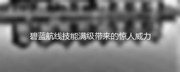 碧蓝航线技能满级带来的惊人威力