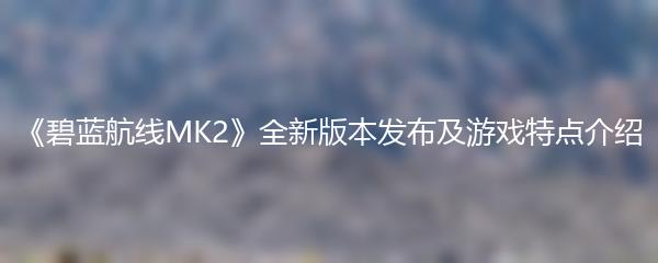 《碧蓝航线MK2》全新版本发布及游戏特点介绍