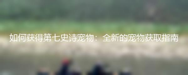 如何获得第七史诗宠物：全新的宠物获取指南