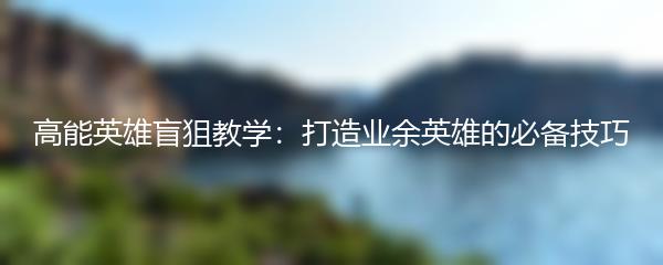 高能英雄盲狙教学：打造业余英雄的必备技巧