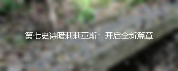 第七史诗暗莉莉亚斯：开启全新篇章