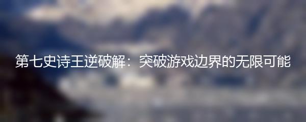 第七史诗王逆破解：突破游戏边界的无限可能