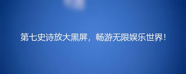 第七史诗放大黑屏，畅游无限娱乐世界！