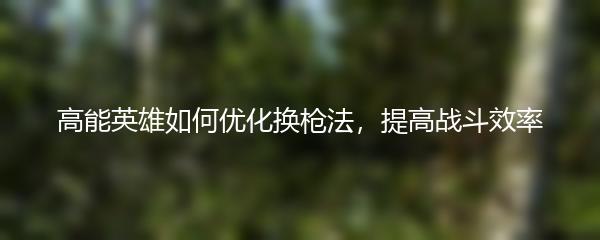 高能英雄如何优化换枪法，提高战斗效率