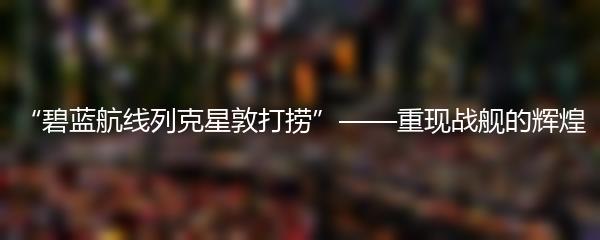 “碧蓝航线列克星敦打捞”——重现战舰的辉煌