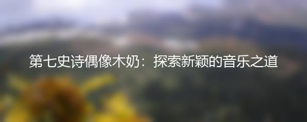 第七史诗偶像木奶：探索新颖的音乐之道